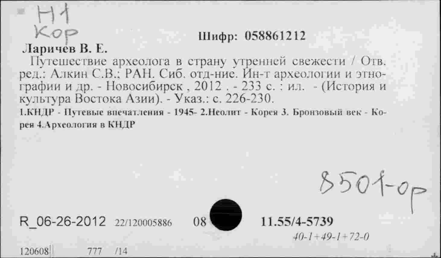 ﻿Шифр: 058861212
Ларичев В. Е.
Путешествие археолога в страну утренней свежести / Огв. ред.: Алкин С.В.; РАН. Сиб. отд-ние. Ин-т археологии и этнографии и др. - Новосибирск , 2012 . - 233 с. : ил. - (История и культура Востока Азии). - Указ.: с. 226-230.
1.КНДР - Путевые впечатления - 1945- 2.Неолит - Корея 3. Бронзовый век - Корея 4. Археология в КНДР
R_06-26-2012 22/120005886
ЪЪО^-о
11.55/4-5739
40-1+49-1+72-0
120608ІІ	777 /14